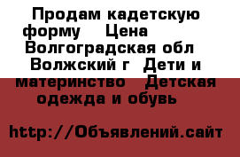 Продам кадетскую форму: › Цена ­ 3 500 - Волгоградская обл., Волжский г. Дети и материнство » Детская одежда и обувь   